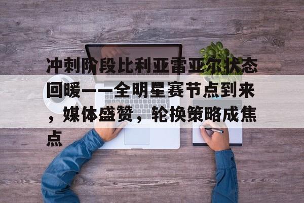 冲刺阶段比利亚雷亚尔状态回暖——全明星赛节点到来，媒体盛赞，轮换策略成焦点的简单介绍-友博登录入口